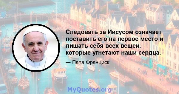 Следовать за Иисусом означает поставить его на первое место и лишать себя всех вещей, которые угнетают наши сердца.