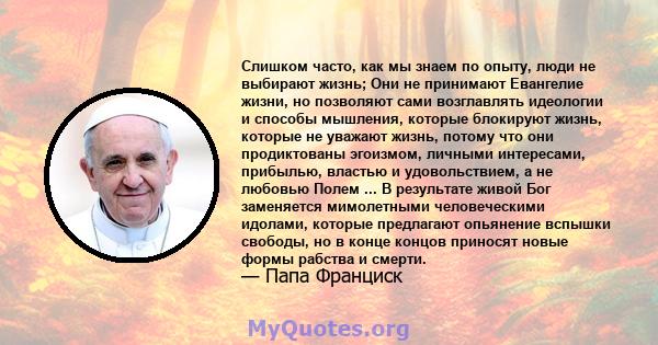 Слишком часто, как мы знаем по опыту, люди не выбирают жизнь; Они не принимают Евангелие жизни, но позволяют сами возглавлять идеологии и способы мышления, которые блокируют жизнь, которые не уважают жизнь, потому что