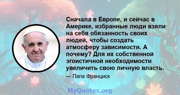 Сначала в Европе, и сейчас в Америке, избранные люди взяли на себя обязанность своих людей, чтобы создать атмосферу зависимости. А почему? Для их собственной эгоистичной необходимости увеличить свою личную власть.