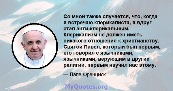 Со мной также случается, что, когда я встречаю клерикалиста, я вдруг стал анти-клерикальным. Клерикализм не должен иметь никакого отношения к христианству. Святой Павел, который был первым, кто говорил с язычниками,