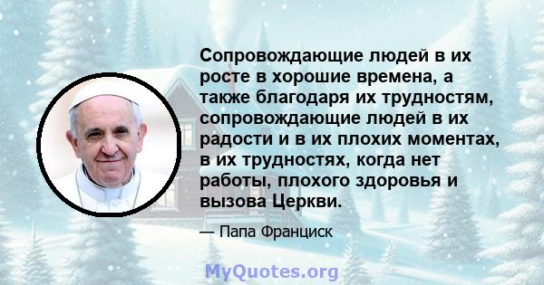 Сопровождающие людей в их росте в хорошие времена, а также благодаря их трудностям, сопровождающие людей в их радости и в их плохих моментах, в их трудностях, когда нет работы, плохого здоровья и вызова Церкви.