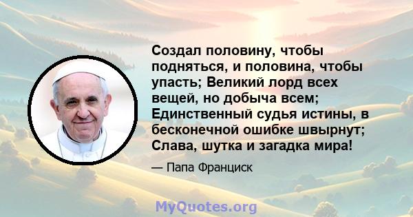 Создал половину, чтобы подняться, и половина, чтобы упасть; Великий лорд всех вещей, но добыча всем; Единственный судья истины, в бесконечной ошибке швырнут; Слава, шутка и загадка мира!