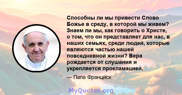 Способны ли мы привести Слово Божье в среду, в которой мы живем? Знаем ли мы, как говорить о Христе, о том, что он представляет для нас, в наших семьях, среди людей, которые являются частью нашей повседневной жизни?