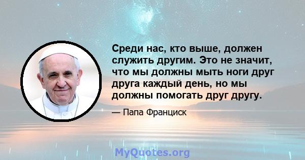 Среди нас, кто выше, должен служить другим. Это не значит, что мы должны мыть ноги друг друга каждый день, но мы должны помогать друг другу.