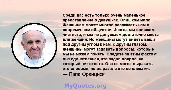 Среди вас есть только очень маленькое представление о девушках. Слишком мало. Женщинам может многое рассказать нам в современном обществе. Иногда мы слишком чистиста, и мы не допускаем достаточно места для женщин. Но