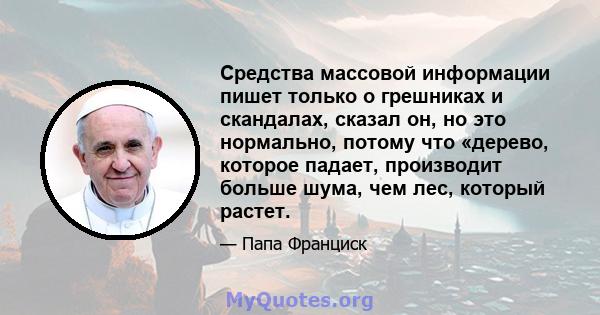 Средства массовой информации пишет только о грешниках и скандалах, сказал он, но это нормально, потому что «дерево, которое падает, производит больше шума, чем лес, который растет.