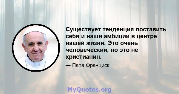 Существует тенденция поставить себя и наши амбиции в центре нашей жизни. Это очень человеческий, но это не христианин.