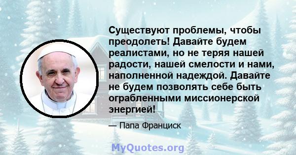 Существуют проблемы, чтобы преодолеть! Давайте будем реалистами, но не теряя нашей радости, нашей смелости и нами, наполненной надеждой. Давайте не будем позволять себе быть ограбленными миссионерской энергией!