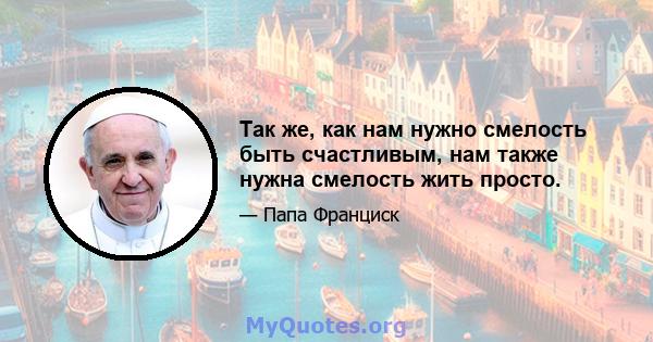 Так же, как нам нужно смелость быть счастливым, нам также нужна смелость жить просто.