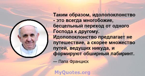 Таким образом, идолопоклонство - это всегда многобожие, бесцельный переход от одного Господа к другому. Идолопоклонство предлагает не путешествие, а скорее множество путей, ведущих никуда, и формируют обширный лабиринт.