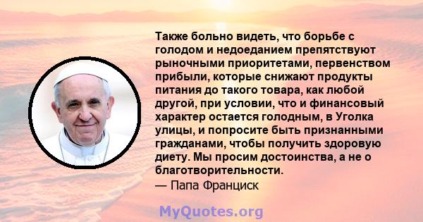 Также больно видеть, что борьбе с голодом и недоеданием препятствуют рыночными приоритетами, первенством прибыли, которые снижают продукты питания до такого товара, как любой другой, при условии, что и финансовый