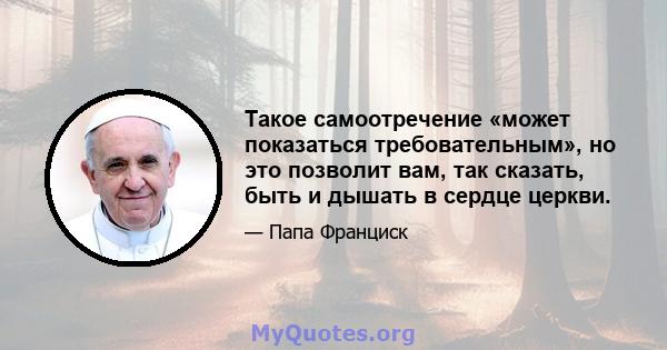 Такое самоотречение «может показаться требовательным», но это позволит вам, так сказать, быть и дышать в сердце церкви.