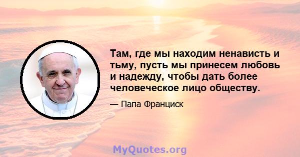 Там, где мы находим ненависть и тьму, пусть мы принесем любовь и надежду, чтобы дать более человеческое лицо обществу.