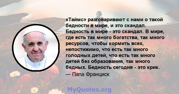 «Таймс» разговаривают с нами о такой бедности в мире, и это скандал. Бедность в мире - это скандал. В мире, где есть так много богатства, так много ресурсов, чтобы кормить всех, непостижимо, что есть так много голодных