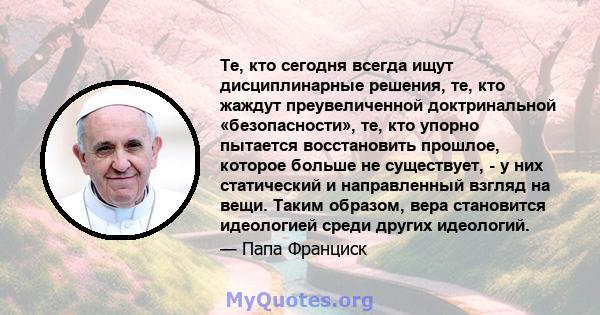 Те, кто сегодня всегда ищут дисциплинарные решения, те, кто жаждут преувеличенной доктринальной «безопасности», те, кто упорно пытается восстановить прошлое, которое больше не существует, - у них статический и