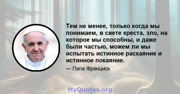 Тем не менее, только когда мы понимаем, в свете креста, зло, на которое мы способны, и даже были частью, можем ли мы испытать истинное раскаяние и истинное покаяние.