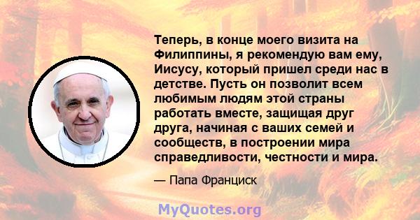 Теперь, в конце моего визита на Филиппины, я рекомендую вам ему, Иисусу, который пришел среди нас в детстве. Пусть он позволит всем любимым людям этой страны работать вместе, защищая друг друга, начиная с ваших семей и