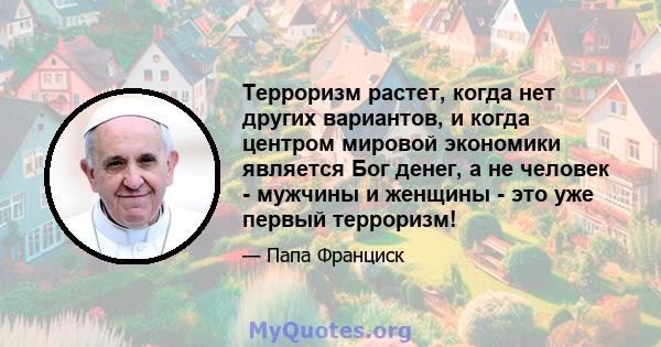 Терроризм растет, когда нет других вариантов, и когда центром мировой экономики является Бог денег, а не человек - мужчины и женщины - это уже первый терроризм!