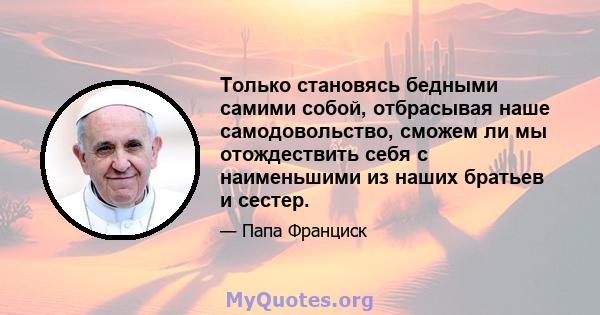 Только становясь бедными самими собой, отбрасывая наше самодовольство, сможем ли мы отождествить себя с наименьшими из наших братьев и сестер.