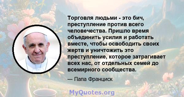 Торговля людьми - это бич, преступление против всего человечества. Пришло время объединить усилия и работать вместе, чтобы освободить своих жертв и уничтожить это преступление, которое затрагивает всех нас, от отдельных 