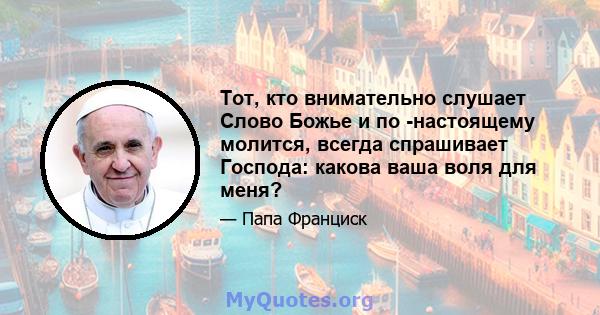 Тот, кто внимательно слушает Слово Божье и по -настоящему молится, всегда спрашивает Господа: какова ваша воля для меня?