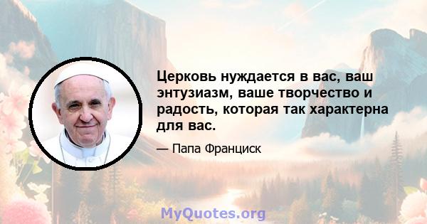 Церковь нуждается в вас, ваш энтузиазм, ваше творчество и радость, которая так характерна для вас.