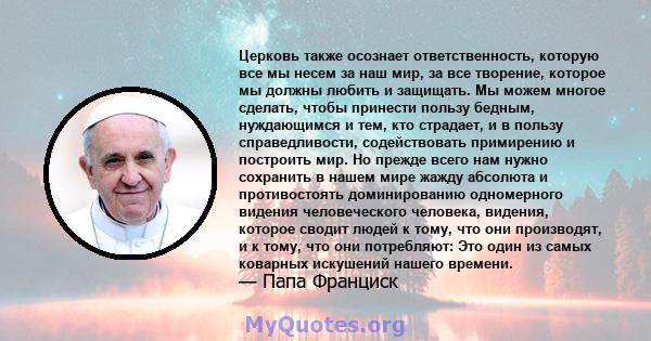 Церковь также осознает ответственность, которую все мы несем за наш мир, за все творение, которое мы должны любить и защищать. Мы можем многое сделать, чтобы принести пользу бедным, нуждающимся и тем, кто страдает, и в