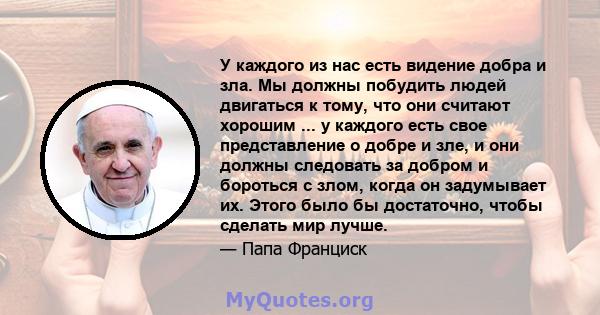 У каждого из нас есть видение добра и зла. Мы должны побудить людей двигаться к тому, что они считают хорошим ... у каждого есть свое представление о добре и зле, и они должны следовать за добром и бороться с злом,