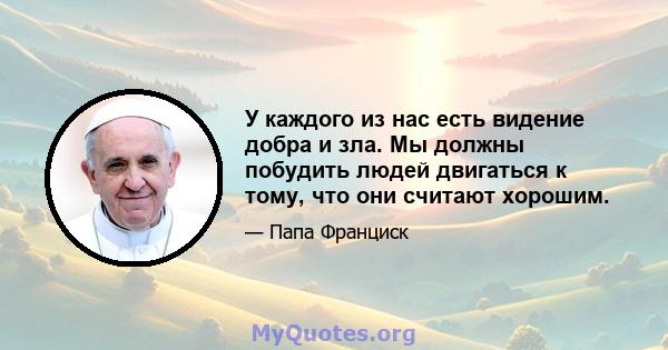 У каждого из нас есть видение добра и зла. Мы должны побудить людей двигаться к тому, что они считают хорошим.