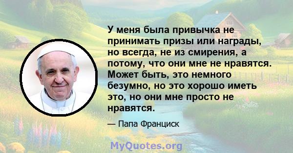 У меня была привычка не принимать призы или награды, но всегда, не из смирения, а потому, что они мне не нравятся. Может быть, это немного безумно, но это хорошо иметь это, но они мне просто не нравятся.