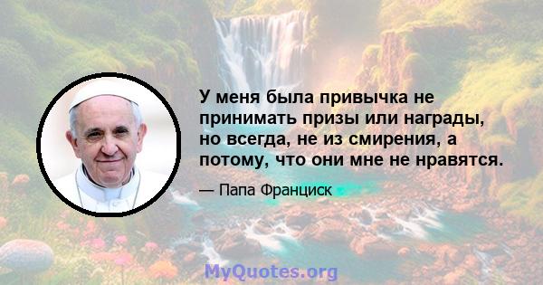 У меня была привычка не принимать призы или награды, но всегда, не из смирения, а потому, что они мне не нравятся.