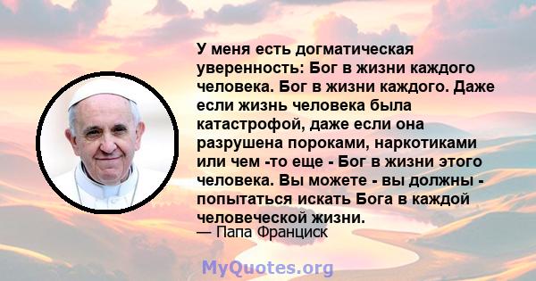 У меня есть догматическая уверенность: Бог в жизни каждого человека. Бог в жизни каждого. Даже если жизнь человека была катастрофой, даже если она разрушена пороками, наркотиками или чем -то еще - Бог в жизни этого