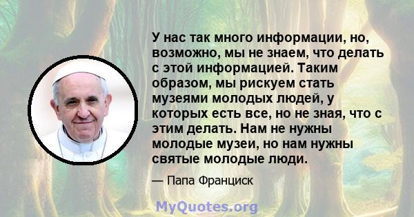 У нас так много информации, но, возможно, мы не знаем, что делать с этой информацией. Таким образом, мы рискуем стать музеями молодых людей, у которых есть все, но не зная, что с этим делать. Нам не нужны молодые музеи, 