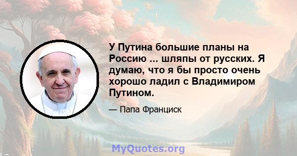 У Путина большие планы на Россию ... шляпы от русских. Я думаю, что я бы просто очень хорошо ладил с Владимиром Путином.