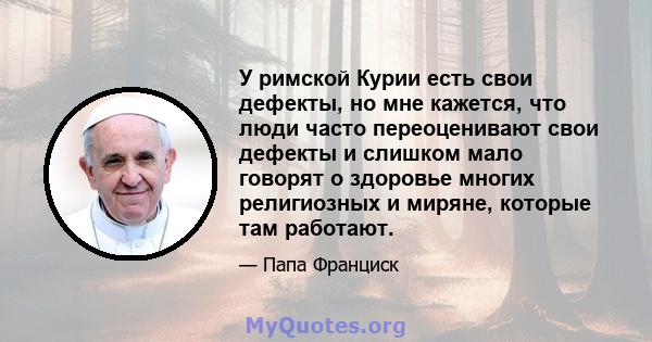 У римской Курии есть свои дефекты, но мне кажется, что люди часто переоценивают свои дефекты и слишком мало говорят о здоровье многих религиозных и миряне, которые там работают.