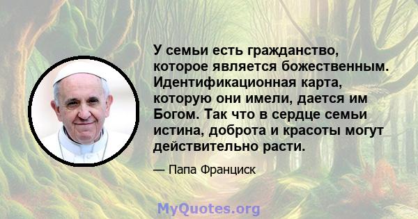 У семьи есть гражданство, которое является божественным. Идентификационная карта, которую они имели, дается им Богом. Так что в сердце семьи истина, доброта и красоты могут действительно расти.