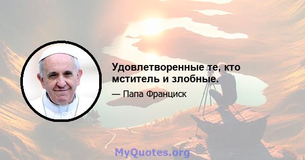 Удовлетворенные те, кто мститель и злобные.