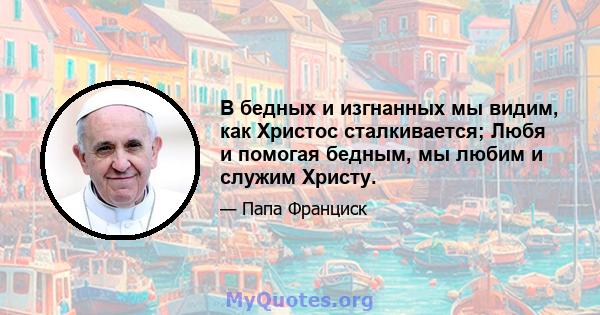 В бедных и изгнанных мы видим, как Христос сталкивается; Любя и помогая бедным, мы любим и служим Христу.