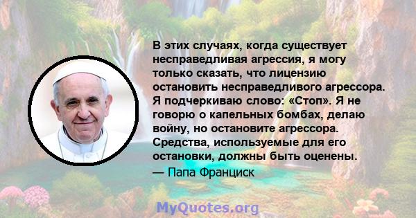 В этих случаях, когда существует несправедливая агрессия, я могу только сказать, что лицензию остановить несправедливого агрессора. Я подчеркиваю слово: «Стоп». Я не говорю о капельных бомбах, делаю войну, но остановите 