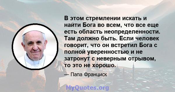 В этом стремлении искать и найти Бога во всем, что все еще есть область неопределенности. Там должно быть. Если человек говорит, что он встретил Бога с полной уверенностью и не затронут с неверным отрывом, то это не