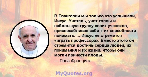 В Евангелии мы только что услышали, Иисус, Учитель, учит толпы и небольшую группу своих учеников, приспосабливая себя к их способности понимать. ... Иисус не стремится «играть профессора». Вместо этого он стремится