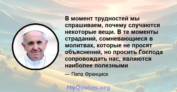 В момент трудностей мы спрашиваем, почему случаются некоторые вещи. В те моменты страданий, сомневающиеся в молитвах, которые не просят объяснений, но просить Господа сопровождать нас, являются наиболее полезными