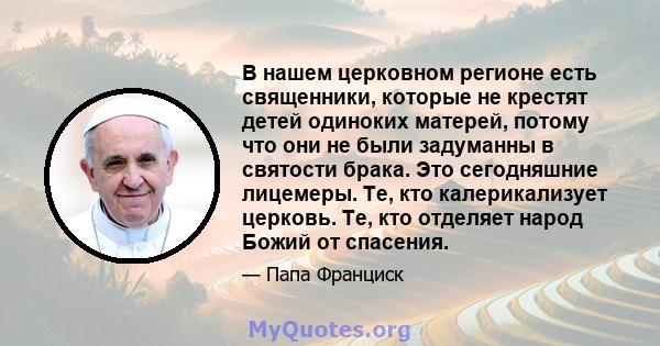 В нашем церковном регионе есть священники, которые не крестят детей одиноких матерей, потому что они не были задуманны в святости брака. Это сегодняшние лицемеры. Те, кто калерикализует церковь. Те, кто отделяет народ