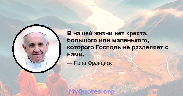 В нашей жизни нет креста, большого или маленького, которого Господь не разделяет с нами.