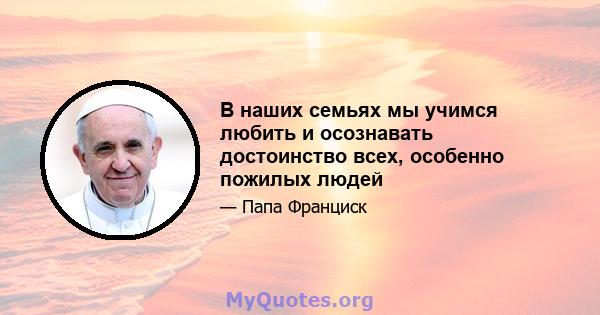 В наших семьях мы учимся любить и осознавать достоинство всех, особенно пожилых людей