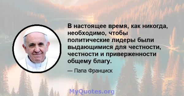 В настоящее время, как никогда, необходимо, чтобы политические лидеры были выдающимися для честности, честности и приверженности общему благу.