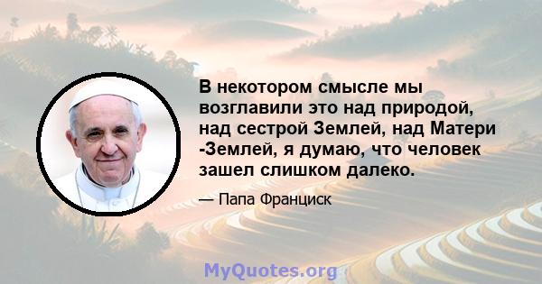 В некотором смысле мы возглавили это над природой, над сестрой Землей, над Матери -Землей, я думаю, что человек зашел слишком далеко.