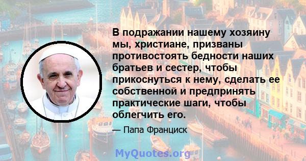 В подражании нашему хозяину мы, христиане, призваны противостоять бедности наших братьев и сестер, чтобы прикоснуться к нему, сделать ее собственной и предпринять практические шаги, чтобы облегчить его.