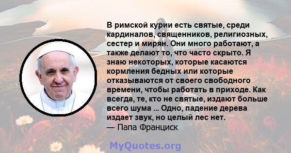 В римской курии есть святые, среди кардиналов, священников, религиозных, сестер и мирян. Они много работают, а также делают то, что часто скрыто. Я знаю некоторых, которые касаются кормления бедных или которые