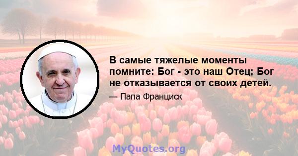 В самые тяжелые моменты помните: Бог - это наш Отец; Бог не отказывается от своих детей.